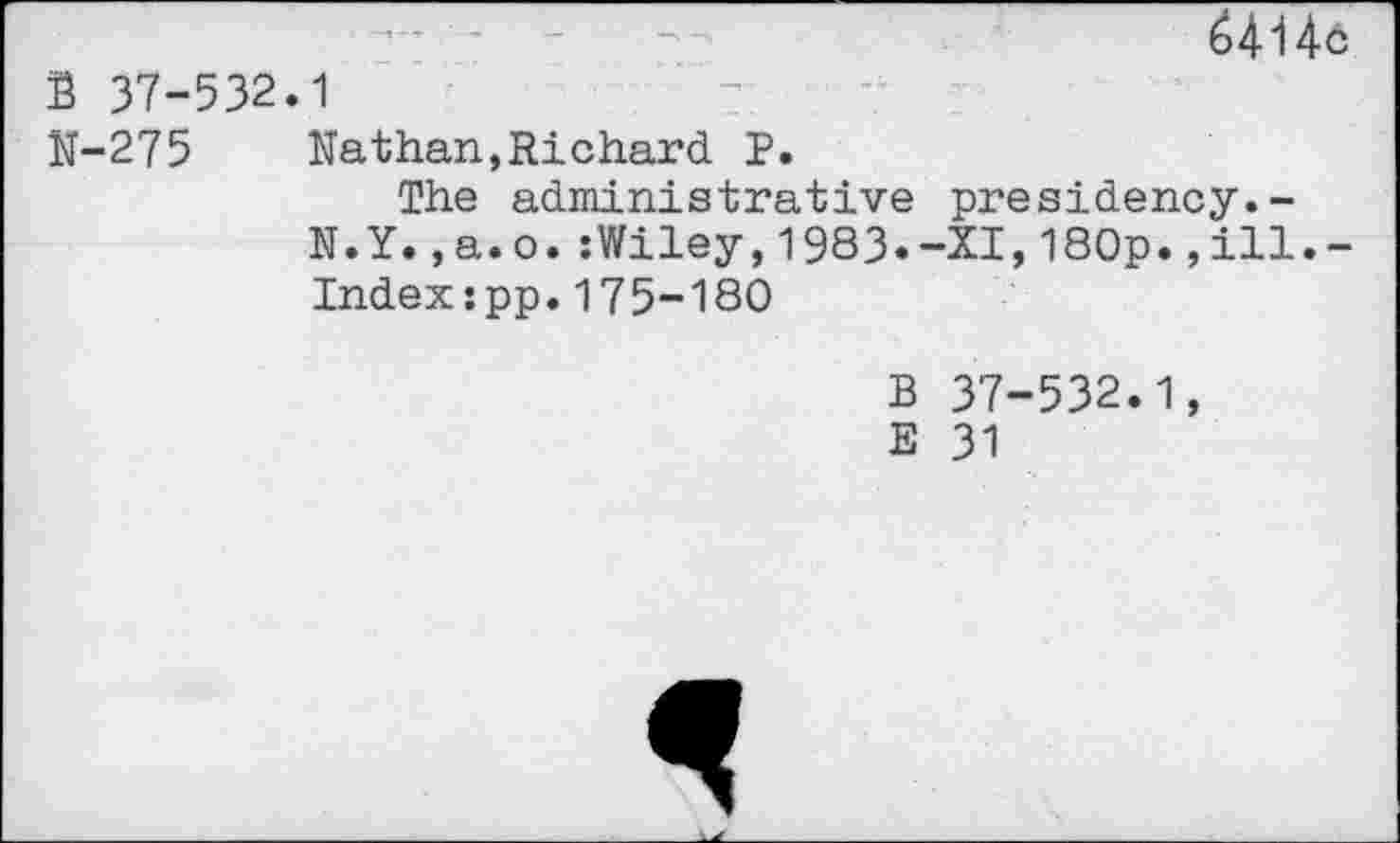 ﻿6414o
B 37-532.1
N-275	Nathan,Richard P.
The administrative presidency.-N.Y.,a.o.:Wiley,1983.-XI,180p.,ill.-Indexspp.175-180
B 37-532.1,
E 31